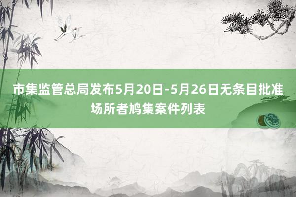 市集监管总局发布5月20日-5月26日无条目批准场所者鸠集案件列表