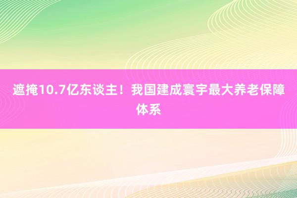 遮掩10.7亿东谈主！我国建成寰宇最大养老保障体系