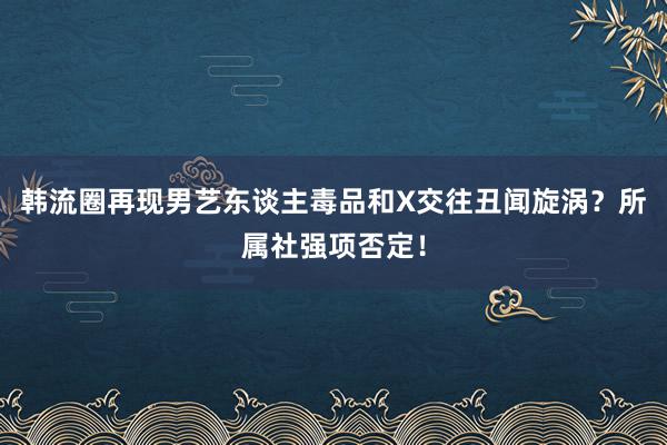 韩流圈再现男艺东谈主毒品和X交往丑闻旋涡？所属社强项否定！