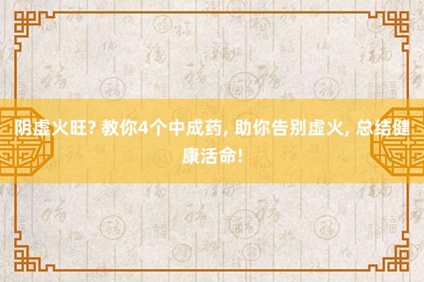 阴虚火旺? 教你4个中成药, 助你告别虚火, 总结健康活命!