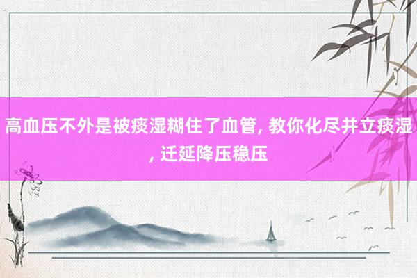 高血压不外是被痰湿糊住了血管, 教你化尽并立痰湿, 迁延降压稳压