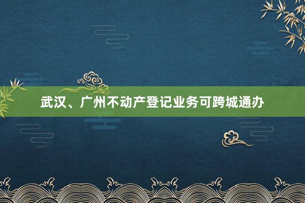 武汉、广州不动产登记业务可跨城通办