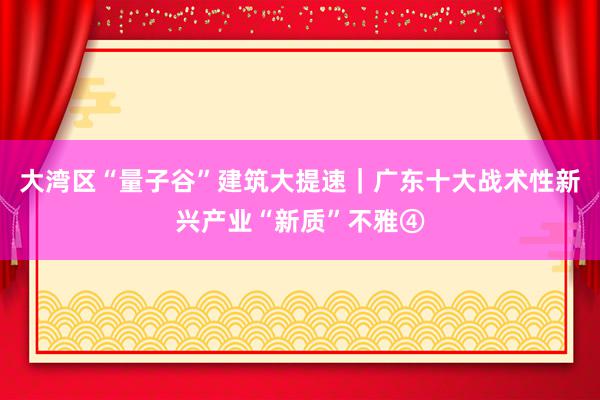 大湾区“量子谷”建筑大提速｜广东十大战术性新兴产业“新质”不雅④