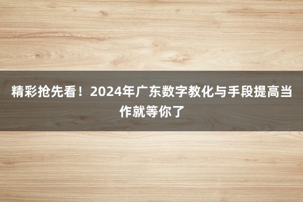 精彩抢先看！2024年广东数字教化与手段提高当作就等你了