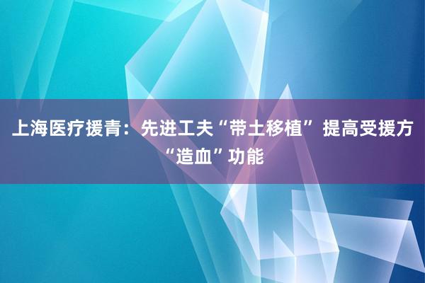 上海医疗援青：先进工夫“带土移植” 提高受援方“造血”功能