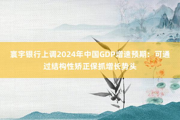 寰宇银行上调2024年中国GDP增速预期：可通过结构性矫正保抓增长势头