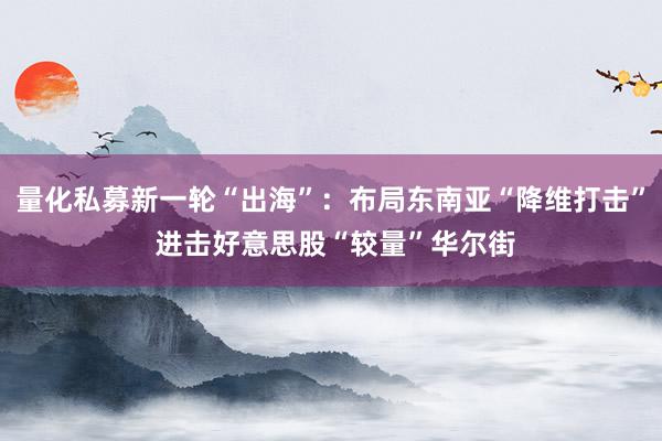 量化私募新一轮“出海”：布局东南亚“降维打击” 进击好意思股“较量”华尔街