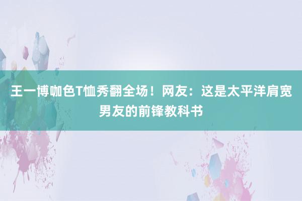 王一博咖色T恤秀翻全场！网友：这是太平洋肩宽男友的前锋教科书