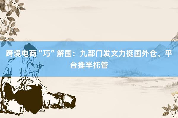 跨境电商“巧”解围：九部门发文力挺国外仓、平台推半托管