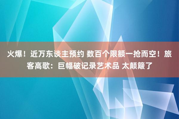 火爆！近万东谈主预约 数百个限额一抢而空！旅客高歌：巨幅破记录艺术品 太颠簸了