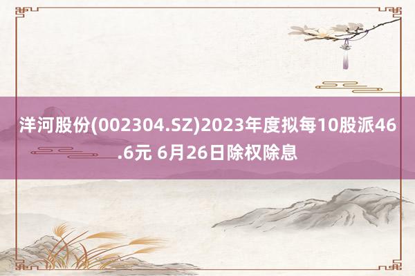 洋河股份(002304.SZ)2023年度拟每10股派46.6元 6月26日除权除息