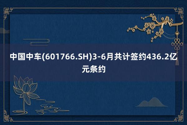 中国中车(601766.SH)3-6月共计签约436.2亿元条约