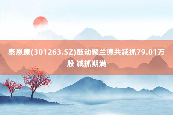 泰恩康(301263.SZ)鼓动聚兰德共减抓79.01万股 减抓期满