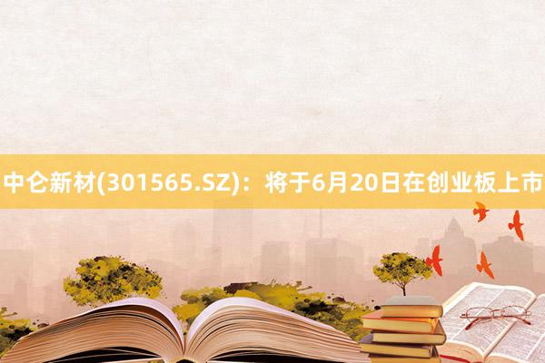 中仑新材(301565.SZ)：将于6月20日在创业板上市