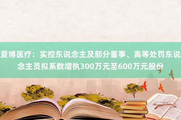 爱博医疗：实控东说念主及部分董事、高等处罚东说念主员拟系数增执300万元至600万元股份