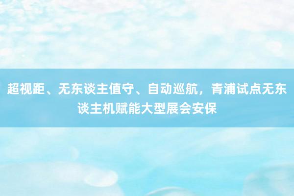 超视距、无东谈主值守、自动巡航，青浦试点无东谈主机赋能大型展会安保