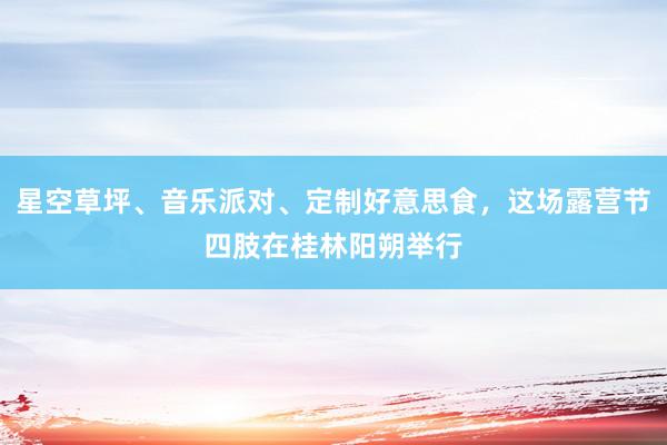 星空草坪、音乐派对、定制好意思食，这场露营节四肢在桂林阳朔举行