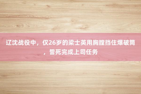 辽沈战役中，仅26岁的梁士英用胸膛挡住爆破筒，誓死完成上司任务