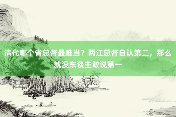 清代哪个省总督最难当？两江总督自认第二，那么就没东谈主敢说第一