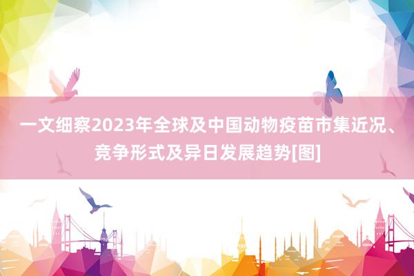 一文细察2023年全球及中国动物疫苗市集近况、竞争形式及异日发展趋势[图]