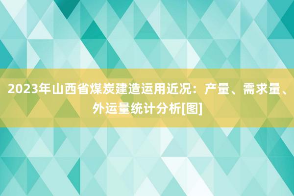 2023年山西省煤炭建造运用近况：产量、需求量、外运量统计分析[图]