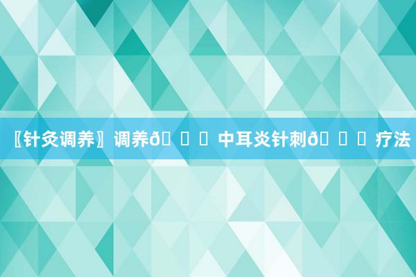 〖针灸调养〗调养👂中耳炎针刺👂疗法