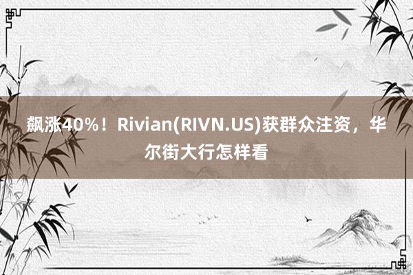 飙涨40%！Rivian(RIVN.US)获群众注资，华尔街大行怎样看