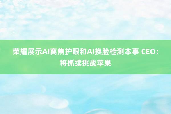 荣耀展示AI离焦护眼和AI换脸检测本事 CEO：将抓续挑战苹果