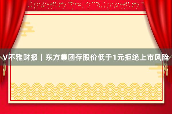 V不雅财报｜东方集团存股价低于1元拒绝上市风险