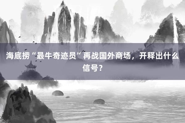 海底捞“最牛奇迹员”再战国外商场，开释出什么信号？