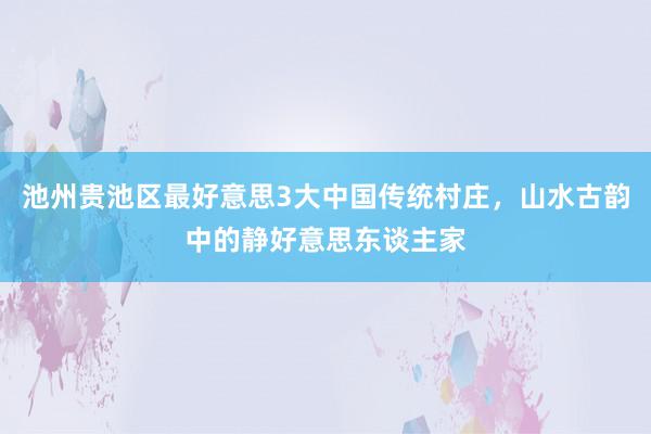 池州贵池区最好意思3大中国传统村庄，山水古韵中的静好意思东谈主家