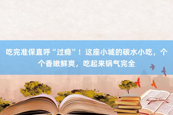 吃完准保直呼“过瘾”！这座小城的碳水小吃，个个香嫩鲜爽，吃起来锅气完全