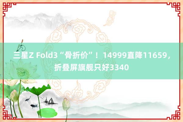 三星Z Fold3“骨折价”！14999直降11659，折叠屏旗舰只好3340