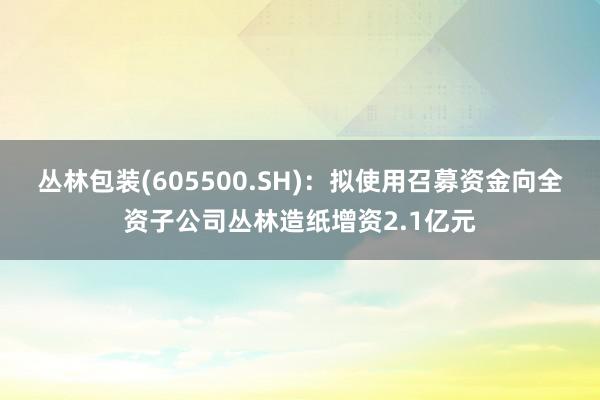 丛林包装(605500.SH)：拟使用召募资金向全资子公司丛林造纸增资2.1亿元