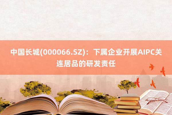 中国长城(000066.SZ)：下属企业开展AIPC关连居品的研发责任