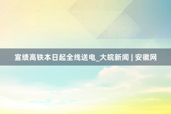 宣绩高铁本日起全线送电_大皖新闻 | 安徽网