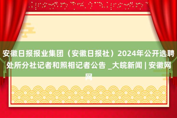 安徽日报报业集团（安徽日报社）2024年公开选聘处所分社记者和照相记者公告 _大皖新闻 | 安徽网