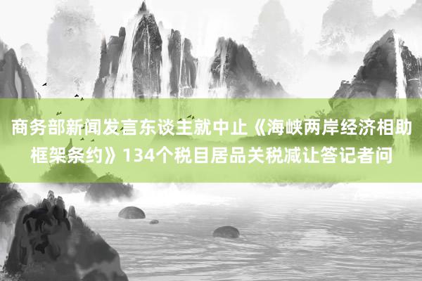 商务部新闻发言东谈主就中止《海峡两岸经济相助框架条约》134个税目居品关税减让答记者问