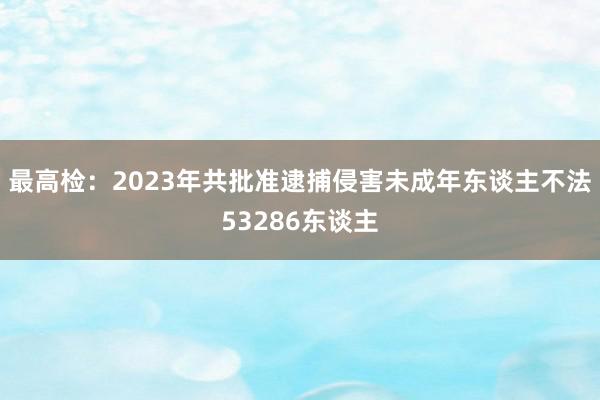 最高检：2023年共批准逮捕侵害未成年东谈主不法53286东谈主