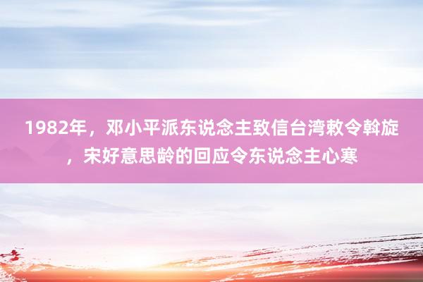 1982年，邓小平派东说念主致信台湾敕令斡旋，宋好意思龄的回应令东说念主心寒