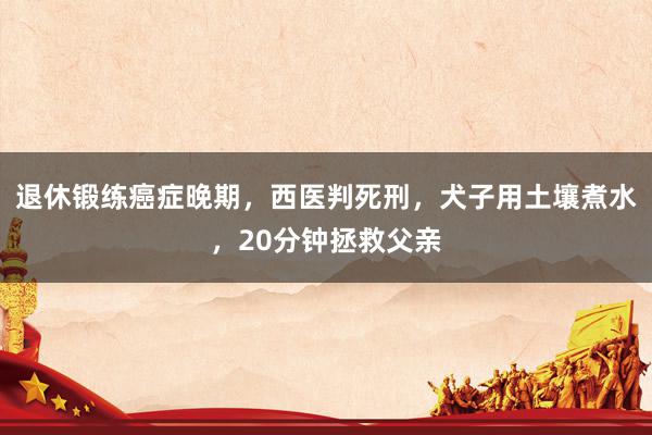 退休锻练癌症晚期，西医判死刑，犬子用土壤煮水，20分钟拯救父亲