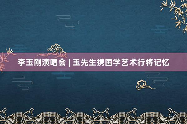 李玉刚演唱会 | 玉先生携国学艺术行将记忆