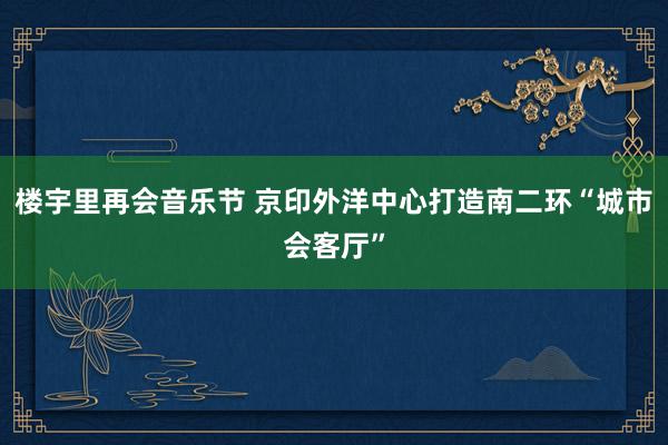 楼宇里再会音乐节 京印外洋中心打造南二环“城市会客厅”