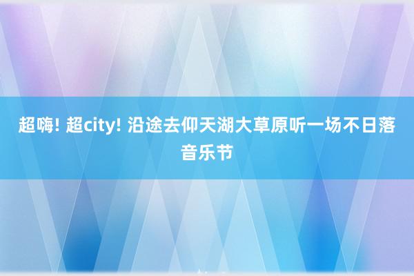 超嗨! 超city! 沿途去仰天湖大草原听一场不日落音乐节