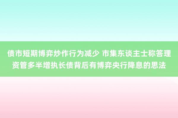 债市短期博弈炒作行为减少 市集东谈主士称答理资管多半增执长债背后有博弈央行降息的思法