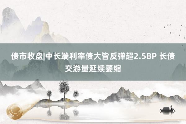 债市收盘|中长端利率债大皆反弹超2.5BP 长债交游量延续萎缩