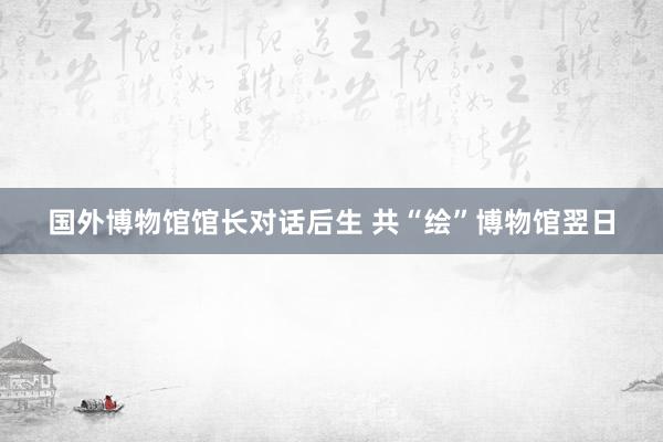 国外博物馆馆长对话后生 共“绘”博物馆翌日