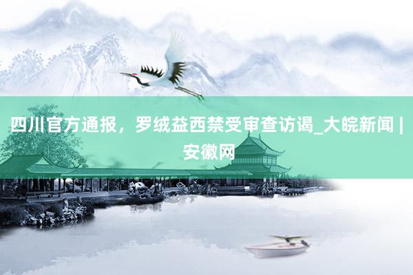 四川官方通报，罗绒益西禁受审查访谒_大皖新闻 | 安徽网