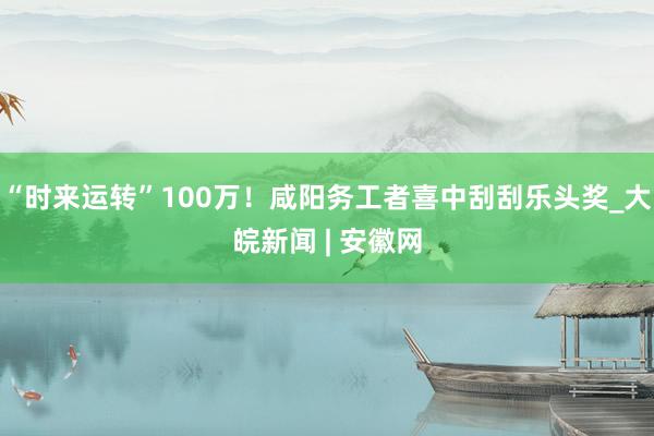 “时来运转”100万！咸阳务工者喜中刮刮乐头奖_大皖新闻 | 安徽网