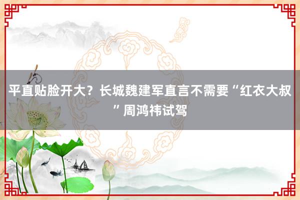 平直贴脸开大？长城魏建军直言不需要“红衣大叔”周鸿祎试驾